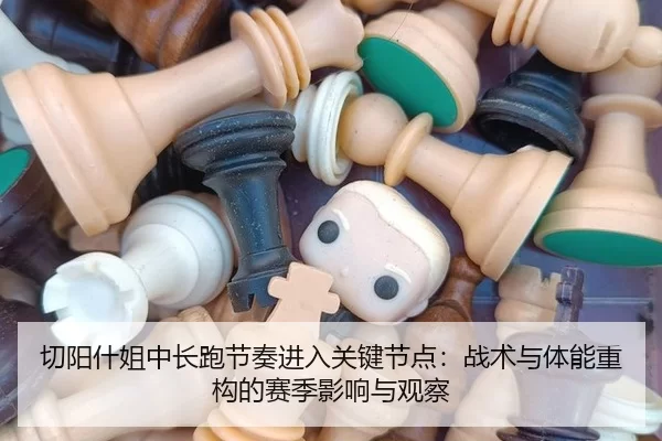 切阳什姐中长跑节奏进入关键节点：战术与体能重构的赛季影响与观察