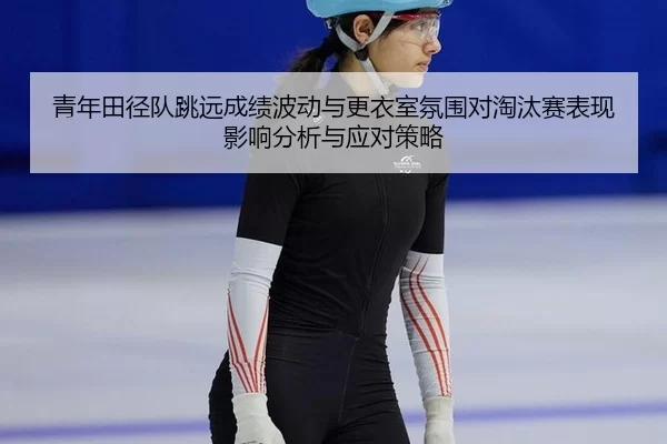 青年田径队跳远成绩波动与更衣室氛围对淘汰赛表现影响分析与应对策略