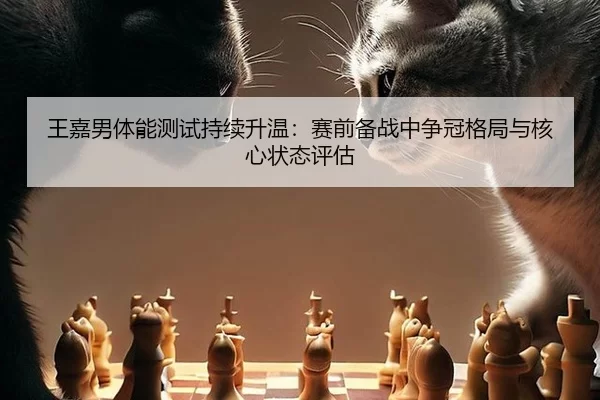 王嘉男体能测试持续升温：赛前备战中争冠格局与核心状态评估