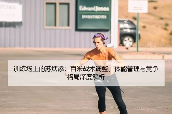 训练场上的苏炳添：百米战术调整、体能管理与竞争格局深度解析